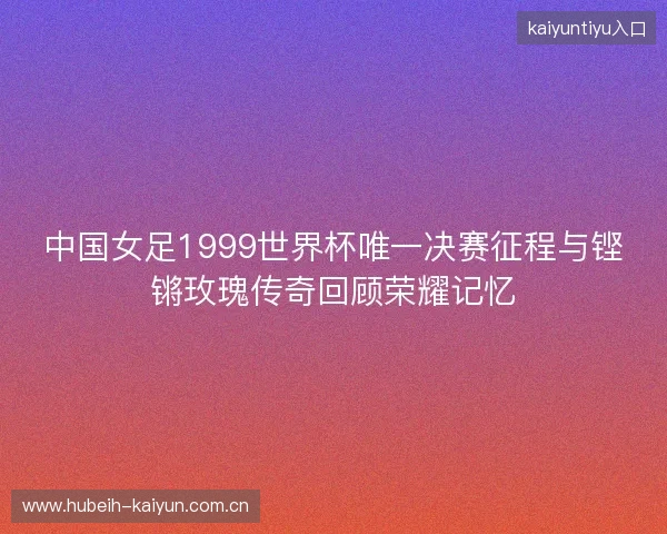 中国女足1999世界杯唯一决赛征程与铿锵玫瑰传奇回顾荣耀记忆